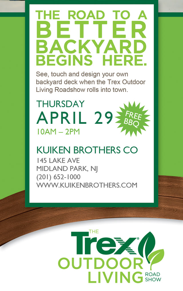 The Road to a Better Backyard Begins Here. See, touch and design your own backyard deck when the Trex Outdoor Living Roadshow rolls into town. Thursday, April 29, 10am - 2pm. Kuiken Brothers Co, 145 Lake Ave. Midland Park, NJ 201.652.1000 www.kuikenbrothers.com