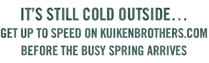 IT'S STILL COLD OUTSIDE… GET UP TO SPEED ON KUIKENBROTHERS.COM BEFORE THE BUSY SPRING ARRIVES